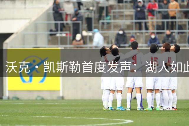 沃克·凯斯勒首度发声：湖人如此信我，我为他们赴汤蹈火